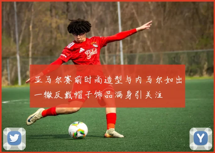 亚马尔赛前时尚造型与内马尔如出一辙反戴帽子饰品满身引关注
